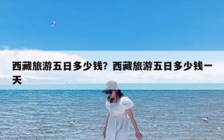 西藏旅游五日多少钱？西藏旅游五日多少钱一天