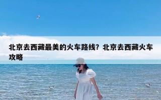 北京去西藏最美的火车路线？北京去西藏火车攻略