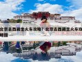 北京去西藏坐火车攻略？北京去西藏坐火车攻略图