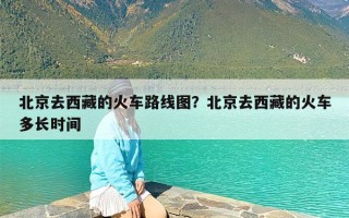 北京去西藏的火车路线图？北京去西藏的火车多长时间