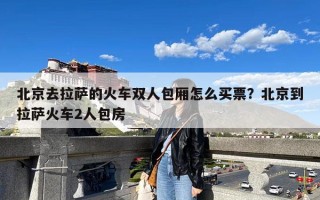 北京去拉萨的火车双人包厢怎么买票？北京到拉萨火车2人包房