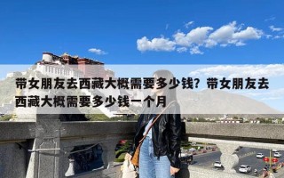 带女朋友去西藏大概需要多少钱？带女朋友去西藏大概需要多少钱一个月