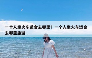 一个人坐火车适合去哪里？一个人坐火车适合去哪里旅游