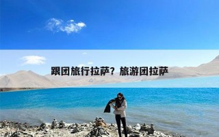 跟团旅行拉萨？旅游团拉萨