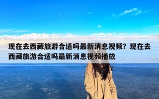 现在去西藏旅游合适吗最新消息视频？现在去西藏旅游合适吗最新消息视频播放