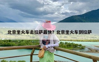 北京坐火车去拉萨最快？北京坐火车到拉萨