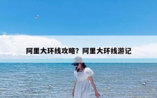 阿里大环线攻略？阿里大环线游记
