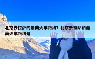 北京去拉萨的最美火车路线？北京去拉萨的最美火车路线是