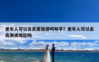 老年人可以去高原旅游吗知乎？老年人可以去高海拔地区吗