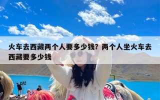 火车去西藏两个人要多少钱？两个人坐火车去西藏要多少钱
