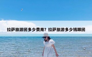 拉萨旅游团多少费用？拉萨旅游多少钱跟团