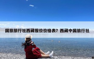 国旅旅行社西藏报价价格表？西藏中国旅行社