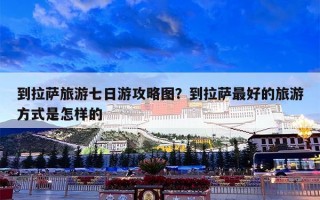 到拉萨旅游七日游攻略图？到拉萨最好的旅游方式是怎样的
