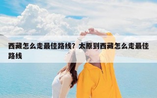 西藏怎么走最佳路线？太原到西藏怎么走最佳路线