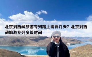 北京到西藏旅游专列路上需要几天？北京到西藏旅游专列多长时间