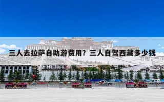 三人去拉萨自助游费用？三人自驾西藏多少钱