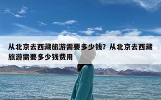 从北京去西藏旅游需要多少钱？从北京去西藏旅游需要多少钱费用
