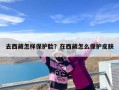 去西藏怎样保护脸？在西藏怎么保护皮肤