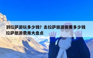 到拉萨游玩多少钱？去拉萨旅游需要多少钱 拉萨旅游费用大盘点