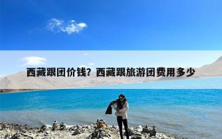 西藏跟团价钱？西藏跟旅游团费用多少