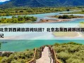 北京到西藏旅游纯玩团？北京出发西藏跟团游记