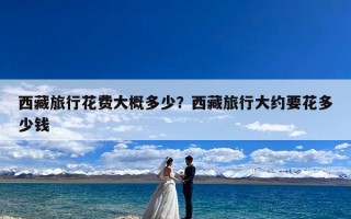 西藏旅行花费大概多少？西藏旅行大约要花多少钱
