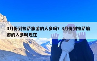 3月份到拉萨旅游的人多吗？3月份到拉萨旅游的人多吗现在