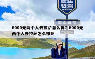 6000元两个人去拉萨怎么样？6000元两个人去拉萨怎么样啊