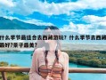 什么季节最适合去西藏游玩？什么季节去西藏最好?景子最美?