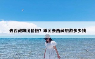 去西藏跟团价格？跟团去西藏旅游多少钱