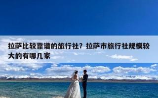 拉萨比较靠谱的旅行社？拉萨市旅行社规模较大的有哪几家