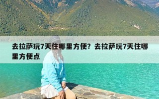 去拉萨玩7天住哪里方便？去拉萨玩7天住哪里方便点