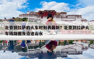 北京到拉萨的火车时刻表最新？北京到拉萨火车线路图及沿途山水