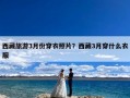 西藏旅游3月份穿衣照片？西藏3月穿什么衣服