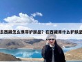 去西藏怎么携带护肤品？在西藏用什么护肤品