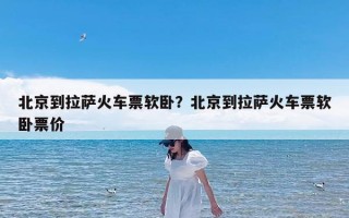北京到拉萨火车票软卧？北京到拉萨火车票软卧票价