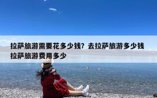 拉萨旅游需要花多少钱？去拉萨旅游多少钱 拉萨旅游费用多少