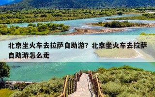 北京坐火车去拉萨自助游？北京坐火车去拉萨自助游怎么走