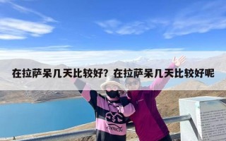 在拉萨呆几天比较好？在拉萨呆几天比较好呢