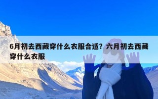 6月初去西藏穿什么衣服合适？六月初去西藏穿什么衣服