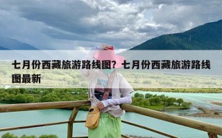 七月份西藏旅游路线图？七月份西藏旅游路线图最新