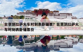 北京到拉萨火车时刻表卧铺票？北京到拉萨火车时刻表卧铺票价
