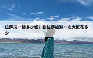 拉萨玩一趟多少钱？到拉萨旅游一次大概花多少