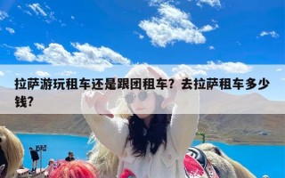 拉萨游玩租车还是跟团租车？去拉萨租车多少钱?