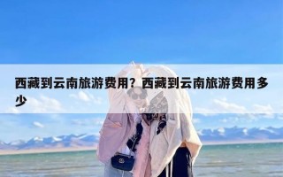 西藏到云南旅游费用？西藏到云南旅游费用多少