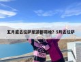 五月底去拉萨旅游都带啥？5月去拉萨