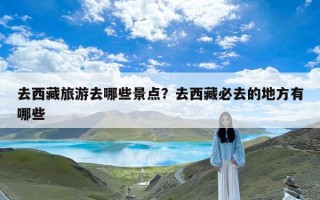 去西藏旅游去哪些景点？去西藏必去的地方有哪些