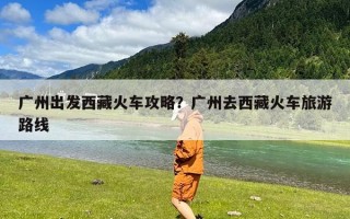 广州出发西藏火车攻略？广州去西藏火车旅游路线