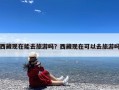 西藏现在能去旅游吗？西藏现在可以去旅游吗