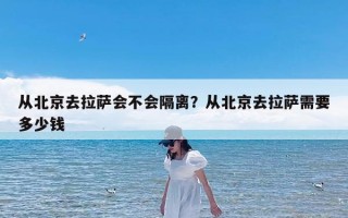 从北京去拉萨会不会隔离？从北京去拉萨需要多少钱